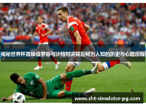 揭秘世界杯首场俄罗斯与沙特对决背后鲜为人知的历史与心路历程