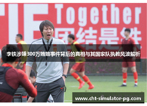 李铁涉嫌300万贿赂事件背后的真相与其国家队执教风波解析