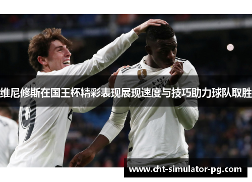 维尼修斯在国王杯精彩表现展现速度与技巧助力球队取胜